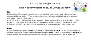 Architectural organisations
IIA IS A SOCIETY WHERE AS COA IS A STATUARY BODY.
IIA-
IIA consist of like-minded people governed by their own norms and values within a
dominant, larger society. This is sometimes referred to as a subculture, a term used
extensively within criminology.
In so far as it is collaborative, a society can enable its members to benefit in ways that
would not otherwise be possible on an individual basis; both individual and social
(common) benefits can thus be distinguished, or in many cases found to overlap.
COA-
It is a non-constitutional body. This body is created by statute i.e. act of parliament. A
cabinet resolution can be passed to establish this body. It has to rely upon its statute to
derive power. Ex: Planning commission, National commission for OBCs, SEBI etc.
 
