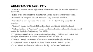 ARCHITECT’S ACT, 1972
An Act to provide for the registration of architects and for matters connected
therewith.
It has come into force from 31st May 1972 and extends to the whole India.
It contains 4 Chapters with 45 Sections along with one Schedule.
"architect" means a person whose name is for the time being entered in the
register.
"Council" means the Council of Architecture constituted under Section 3
"Indian Institute of Architects" means the Indian Institute of Architects registered
under the Societies Registration Act, 1860.
"recognised qualification" means any qualification in architecture for the time
being included in the Schedule or notified under section 15.
"register" means the register of architects maintained under section 23
"regulation" means a regulation made under this Act by the Council.
“rule" means a rule made under this Act by the Central Government.
 