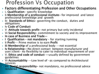  Factors differentiating Profession and Other Occupations:
 i. Qualification- specific knowledge
 Ii Membership of a professional institute- for improved and latest
professional knowledge and growth
 Iii Standards of Ethics- governing the conduct, duties and
obligations
 Iv Code of Conduct
 V Attitude towards profit- not primary but only incidental
 Vi Social Responsibility- commitment to society and its improvement
 In case of Business and Trade—
 I Qualification – not mandatory – for starting/running
 Ii Profit-- Prime motive is to earn Profit
 Iii Membership of a professional body --not essential
 Iv Relationship--No direct contact between manufacturer and
user/client- no flexibility to cater to individual requirement of user
 V. Ethics and code of conduct --usually defined by government
guidelines
 Vi Accountability --Low level of -as compared to Architectural
services
 Vii. Social responsibility- not mandatory, no professional advice
rendered
 