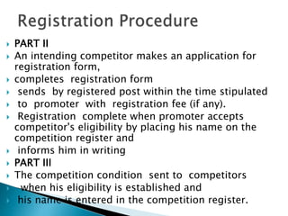  PART II
 An intending competitor makes an application for
registration form,
 completes registration form
 sends by registered post within the time stipulated
 to promoter with registration fee (if any).
 Registration complete when promoter accepts
competitor's eligibility by placing his name on the
competition register and
 informs him in writing
 PART III
 The competition condition sent to competitors
 when his eligibility is established and
 his name is entered in the competition register.
 