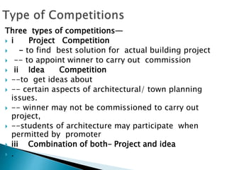 Three types of competitions—
 i Project Competition
 - to find best solution for actual building project
 -- to appoint winner to carry out commission
 ii Idea Competition
 --to get ideas about
 -- certain aspects of architectural/ town planning
issues.
 -- winner may not be commissioned to carry out
project,
 --students of architecture may participate when
permitted by promoter
 iii Combination of both– Project and idea
 .
 