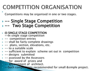 
Competitions may be organised in one or two stages.
 -- Single Stage Competition
 -- Two Stage Competition
 (I) SINGLE STAGE COMPETITION
--In single stage competition
 -- competition entries
 -- shall be fairly complete drawings
 -- plans, section, elevations, etc.
 -- to a suitable scale
 -- sufficient to explain scheme set out in competition
 -- designs submitted
 -- assessed by the Assessors
 -- for award of prizes and
 -- appointment of architect.
 --Such competitions recommended for small &simple project.
 