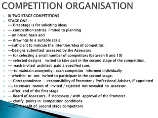  II) TWO STAGE COMPETITIONS
 STAGE ONE--
-- first stage is for soliciting ideas
 -- competition entries limited to planning
 --on broad basis and
 -- drawings to a suitable scale
 --sufficient to indicate the intention/idea of competitor.
 --Designs submitted assessed by the Assessors
 -- for selecting a small number of competitors (between 5 and 10)
 -- selected designs invited to take part in the second stage of the competition,
 -- each invited architect paid a specified sum.
 ---to maintain anonymity , each competitor informed individually
 --whether or not invited to participate in the second stage.
 -- Correspondence --responsibility of Promoter / Professional Adviser, if appointed
 --. to ensure names of invited / rejected not revealed to assessor
 --After end of the first stage
 -- Board of Assessors, if necessary / with approval of the Promoter
 -- clarify points in competition conditions
 -- for benefit of second stage competitors
 