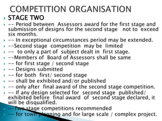  STAGE TWO
 -- Period between Assessors award for the first stage and
submission of designs for the second stage not to exceed
six months.
 -- In exceptional circumstances period may be extended.
 --Second stage competition may be limited
 -- to only a part of subject dealt in first stage.
 --Members of Board of Assessors shall be same
 -- for first stage / second stage
 -- Designs submitted
 -- for both first/ second stage
 -- shall be exhibited and/or published
 -- only after final award of the second stage competition.
 -- If any design selected for second stage published/
exhibited before final award of second stage declared, it
will be disqualified.
 --Two stage competitions recommended
 -- for town planning and for large scale / complex project.
 