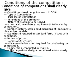 Conditions of competitions shall clearly
give::
-- Conditions based on guidelines of COA.
-- Type of Competition.
-- Purpose of competition
-- intentions of the promoter.
---Nature of problem to be solved.
--- practical / mandatory requirements to be met by
competitors.
-- Number, nature, scale and dimensions of documents,
plan and/or models.
-- Estimates if required in standard form, issued with
conditions.
-- Nature of prizes.
-- Names of Assessors.
---Necessary information required for conducting the
competition.
-- Competition conducted in English.
--- All competition designs submitted anonymously.
 