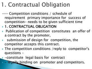 --- Competition conditions / schedule of
requirement primary importance for success of
competition- needs to be given sufficient time
 1. CONTRACTUAL OBLIGATION
 Publication of competition constitutes an offer of
a contract by the promoter,
 submission of design for competition, the
competitor accepts this contract.
 The competition conditions /reply to competitor's
questions –
 -constitute legal basis for contract
 - legally binding on promoter and competitors.
 