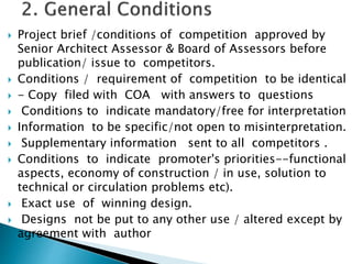  Project brief /conditions of competition approved by
Senior Architect Assessor & Board of Assessors before
publication/ issue to competitors.
 Conditions / requirement of competition to be identical
 - Copy filed with COA with answers to questions
 Conditions to indicate mandatory/free for interpretation
 Information to be specific/not open to misinterpretation.
 Supplementary information sent to all competitors .
 Conditions to indicate promoter's priorities--functional
aspects, economy of construction / in use, solution to
technical or circulation problems etc).
 Exact use of winning design.
 Designs not be put to any other use / altered except by
agreement with author
 