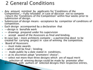  Any amount remitted by applicants for 'Conditions of the
Competition',--Fully refunded in case of decision not to compete
/return the "Conditions of the Competition" within four weeks prior to
submission of design.
 Submission of design means -acceptance by competitor of conditions of
competition.
 Each design accompanied by a declaration that
 --design is bonafide work
 -- drawings prepared under his supervision
 - accept award of the Assessors as final and binding.
 In case two / more architects compete - a partnership deed to be
created for carrying project in case of winning the competition.
 Board of Assessors:
 -- must make awards
 --which shall be final / binding
 -- made public by a date stated in conditions.
 -- at its discretion adopt "promoters' choice".
 -- select not more than three designs which are of equal merit
 -- selection of winning design could be made by promoter after
discussing with authors of selected designs their respective entries.
 