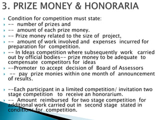  Condition for competition must state:
 -- number of prizes and
 -- amount of each prize money.
 -- Prize money related to the size of project,
 -- amount of work involved and expenses incurred for
preparation for competition.
 -- In Ideas competition where subsequently work carried
out by official bodies-- prize money to be adequate to
compensate competitors for ideas
 --Promoter to accept decision of Board of Assessors
 -- pay prize monies within one month of announcement
of results.
 --Each participant in a limited competition/ invitation two
stage competition to receive an honorarium.
 -- Amount reimbursed for two stage competition for
additional work carried out in second stage stated in
conditions for competition.
 