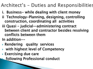 i. Business- while dealing with client money
ii Technology-Planning, designing, controlling
construction, coordinating all activities
iii Quasi – judicial—administering contract
between client and contractor besides resolving
conflicts between them
In addition--
 Rendering quality services
 with highest level of Competency
 Exercising due care
 following Professional conduct
 