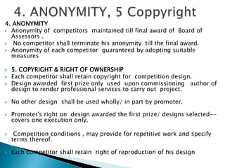 4. ANONYMITY
 Anonymity of competitors maintained till final award of Board of
Assessors .
 No competitor shall terminate his anonymity till the final award.
 Anonymity of each competitor guaranteed by adopting suitable
measures
 5. COPYRIGHT & RIGHT OF OWNERSHIP
 Each competitor shall retain copyright for competition design.
 Design awarded first prize only used upon commissioning author of
design to render professional services to carry out project.
 No other design shall be used wholly/ in part by promoter.
 Promoter's right on design awarded the first prize/ designs selected--
covers one execution only.
 Competition conditions , may provide for repetitive work and specify
terms thereof.
 Each competitor shall retain right of reproduction of his design
 