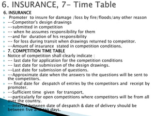 6. INSURANCE
 Promoter to insure for damage /loss by fire/floods/any other reason
 --Competitor's design drawings
 --submitted in competition
 -- when he assumes responsibility for them
 --and for duration of his responsibility
 -- for loss during transit when drawings returned to competitor.
 --Amount of insurance stated in competition conditions.
 7. COMPETITION TIME TABLE
 Notice of competition shall clearly indicate :
 -- last date for application for the competition conditions
 -- last date for submission of the design drawings.
 --Last date for submission of questions.
 --Approximate date when the answers to the questions will be sent to
the competitors.
 -- final date for despatch of entries by the competitors and receipt by
promoter.
 --Sufficient time given for transport,
 --particularly for open competitions where competitors will be from all
over the country.
 --Interval between date of despatch & date of delivery should be
between five and ten days.

 