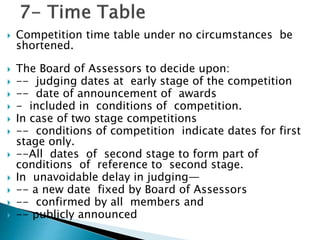  Competition time table under no circumstances be
shortened.
 The Board of Assessors to decide upon:
 -- judging dates at early stage of the competition
 -- date of announcement of awards
 - included in conditions of competition.
 In case of two stage competitions
 -- conditions of competition indicate dates for first
stage only.
 --All dates of second stage to form part of
conditions of reference to second stage.
 In unavoidable delay in judging—
 -- a new date fixed by Board of Assessors
 -- confirmed by all members and
 -- publicly announced
 