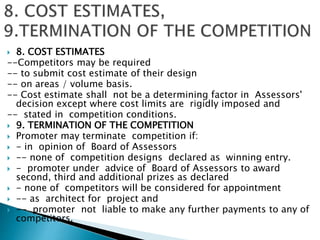  8. COST ESTIMATES
--Competitors may be required
-- to submit cost estimate of their design
-- on areas / volume basis.
-- Cost estimate shall not be a determining factor in Assessors'
decision except where cost limits are rigidly imposed and
-- stated in competition conditions.
 9. TERMINATION OF THE COMPETITION
 Promoter may terminate competition if:
 - in opinion of Board of Assessors
 -- none of competition designs declared as winning entry.
 - promoter under advice of Board of Assessors to award
second, third and additional prizes as declared
 - none of competitors will be considered for appointment
 -- as architect for project and
 -- promoter not liable to make any further payments to any of
competitors.
 