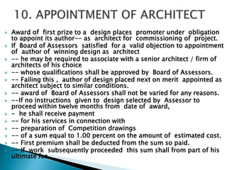 Award of first prize to a design places promoter under obligation
to appoint its author-- as architect for commissioning of project.
 If Board of Assessors satisfied for a valid objection to appointment
of author of winning design as architect
 -- he may be required to associate with a senior architect / firm of
architects of his choice
 -- whose qualifications shall be approved by Board of Assessors.
 -- Failing this , author of design placed next on merit appointed as
architect subject to similar conditions.
 -- award of Board of Assessors shall not be varied for any reasons.
 --If no instructions given to design selected by Assessor to
proceed within twelve months from date of award,
 - he shall receive payment
 -- for his services in connection with
 -- preparation of Competition drawings
 -- of a sum equal to 1.00 percent on the amount of estimated cost.
 -- First premium shall be deducted from the sum so paid.
 -- If work subsequently proceeded this sum shall from part of his
ultimate fee.
 