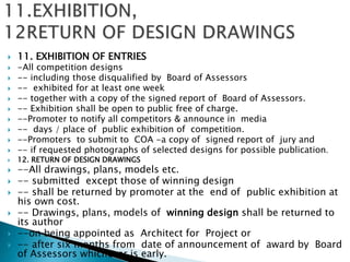  11. EXHIBITION OF ENTRIES
 -All competition designs
 -- including those disqualified by Board of Assessors
 -- exhibited for at least one week
 -- together with a copy of the signed report of Board of Assessors.
 -- Exhibition shall be open to public free of charge.
 --Promoter to notify all competitors & announce in media
 -- days / place of public exhibition of competition.
 --Promoters to submit to COA -a copy of signed report of jury and
 -- if requested photographs of selected designs for possible publication.
 12. RETURN OF DESIGN DRAWINGS
 --All drawings, plans, models etc.
 -- submitted except those of winning design
 -- shall be returned by promoter at the end of public exhibition at
his own cost.
 -- Drawings, plans, models of winning design shall be returned to
its author
 --on being appointed as Architect for Project or
 -- after six months from date of announcement of award by Board
of Assessors whichever is early.
 