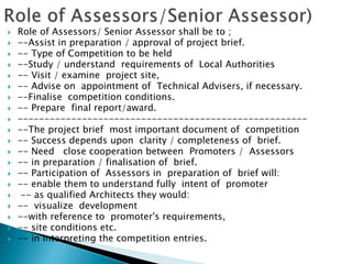  Role of Assessors/ Senior Assessor shall be to ;
 --Assist in preparation / approval of project brief.
 -- Type of Competition to be held
 --Study / understand requirements of Local Authorities
 -- Visit / examine project site,
 -- Advise on appointment of Technical Advisers, if necessary.
 --Finalise competition conditions.
 -- Prepare final report/award.
 ------------------------------------------------------
 --The project brief most important document of competition
 -- Success depends upon clarity / completeness of brief.
 -- Need close cooperation between Promoters / Assessors
 -- in preparation / finalisation of brief.
 -- Participation of Assessors in preparation of brief will:
 -- enable them to understand fully intent of promoter
 -- as qualified Architects they would:
 -- visualize development
 --with reference to promoter's requirements,
 -- site conditions etc.
 -- in interpreting the competition entries.
 
