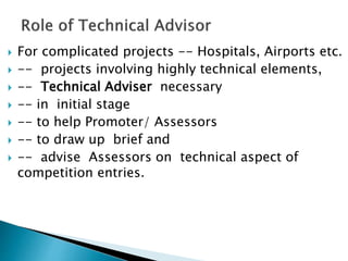  For complicated projects -- Hospitals, Airports etc.
 -- projects involving highly technical elements,
 -- Technical Adviser necessary
 -- in initial stage
 -- to help Promoter/ Assessors
 -- to draw up brief and
 -- advise Assessors on technical aspect of
competition entries.
 