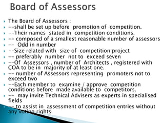  The Board of Assessors :
 --shall be set up before promotion of competition.
 --Their names stated in competition conditions.
 -- composed of a smallest reasonable number of assessors
 -- Odd in number
 --Size related with size of competition project
 -- preferably number not to exceed seven
 --Of Assessors , number of Architects , registered with
COA to be in majority of at least one.
 -- number of Assessors representing promoters not to
exceed two
 --Each member to examine / approve competition
conditions before made available to competitors.
 -- may invite Technical Advisers as experts in specialised
fields
 -- to assist in assessment of competition entries without
any voting rights.
 