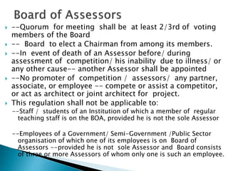  --Quorum for meeting shall be at least 2/3rd of voting
members of the Board
 -- Board to elect a Chairman from among its members.
 --In event of death of an Assessor before/ during
assessment of competition/ his inability due to illness/ or
any other cause-- another Assessor shall be appointed
 --No promoter of competition / assessors/ any partner,
associate, or employee -- compete or assist a competitor,
or act as architect or joint architect for project.
 This regulation shall not be applicable to:
--Staff / students of an Institution of which a member of regular
teaching staff is on the BOA, provided he is not the sole Assessor
--Employees of a Government/ Semi-Government /Public Sector
organisation of which one of its employees is on Board of
Assessors --provided he is not sole Assessor and Board consists
of three or more Assessors of whom only one is such an employee.
 