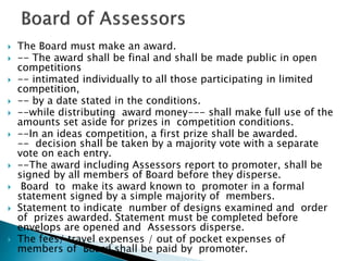  The Board must make an award.
 -- The award shall be final and shall be made public in open
competitions
 -- intimated individually to all those participating in limited
competition,
 -- by a date stated in the conditions.
 --while distributing award money--- shall make full use of the
amounts set aside for prizes in competition conditions.
 --In an ideas competition, a first prize shall be awarded.
-- decision shall be taken by a majority vote with a separate
vote on each entry.
 --The award including Assessors report to promoter, shall be
signed by all members of Board before they disperse.
 Board to make its award known to promoter in a formal
statement signed by a simple majority of members.
 Statement to indicate number of designs examined and order
of prizes awarded. Statement must be completed before
envelops are opened and Assessors disperse.
 The fees/ travel expenses / out of pocket expenses of
members of Board shall be paid by promoter.
 