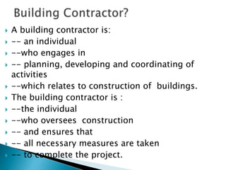  A building contractor is:
 -- an individual
 --who engages in
 -- planning, developing and coordinating of
activities
 --which relates to construction of buildings.
 The building contractor is :
 --the individual
 --who oversees construction
 -- and ensures that
 -- all necessary measures are taken
 -- to complete the project.
 