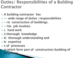  A building contractor has
 -- wide range of duties /responsibilities
 --in construction of buildings.
 --his job involves:
 i. hard work
 ii thorough knowledge
 Iii thorough understanding and
 Iv expertise
 v of processes
 vi.which form part of construction/building of
structures.
 
