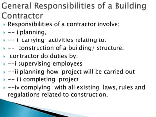  Responsibilities of a contractor involve:
 -- i planning,
 -- ii carrying activities relating to:
 -- construction of a building/ structure.
 contractor do duties by:
 --i supervising employees
 --ii planning how project will be carried out
 -- iii completing project
 --iv complying with all existing laws, rules and
regulations related to construction.
 