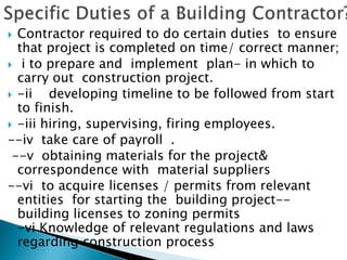 Contractor required to do certain duties to ensure
that project is completed on time/ correct manner;
 i to prepare and implement plan- in which to
carry out construction project.
 -ii developing timeline to be followed from start
to finish.
 -iii hiring, supervising, firing employees.
--iv take care of payroll .
--v obtaining materials for the project&
correspondence with material suppliers
--vi to acquire licenses / permits from relevant
entities for starting the building project--
building licenses to zoning permits
-vi Knowledge of relevant regulations and laws
regarding construction process
 