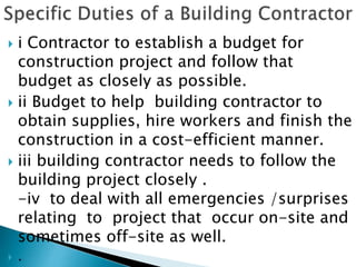  i Contractor to establish a budget for
construction project and follow that
budget as closely as possible.
 ii Budget to help building contractor to
obtain supplies, hire workers and finish the
construction in a cost-efficient manner.
 iii building contractor needs to follow the
building project closely .
-iv to deal with all emergencies /surprises
relating to project that occur on-site and
sometimes off-site as well.
 .
 