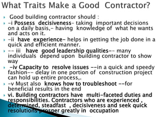  Good building contractor should :
 -i Possess decisiveness– taking important decisions
on a daily basis,- having knowledge of what he wants
and acts on it.
 -ii have experience- helps in getting the job done in a
quick and efficient manner.
 -- iii have good leadership qualities-- many
individuals depend upon building contractor to show
way
 -iv Capacity to resolve issues --in a quick and speedy
fashion-- delay in one portion of construction project
can hold up entire process,.
 -v Must also knows how to troubleshoot --for
beneficial results in the end
 vi. Building contractors have multi-faceted duties and
responsibilities. Contractors who are experienced ,
determined, steadfast , decisiveness and seek quick
resolutions prosper greatly in occupation
 
