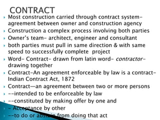  Most construction carried through contract system-
agreement between owner and construction agency
 Construction a complex process involving both parties
 Owner’s team- architect, engineer and consultant
 both parties must pull in same direction & with same
speed to successfully complete project
 Word- Contract- drawn from latin word- contractor-
drawing together
 Contract-An agreement enforceable by law is a contract-
Indian Contract Act, 1872
 Contract—an agreement between two or more persons
 --intended to be enforceable by law
 --constituted by making offer by one and
 - Acceptance by other
 --to do or abstain from doing that act
 