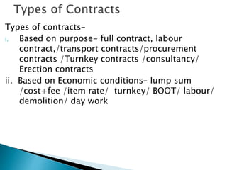 Types of contracts–
i. Based on purpose- full contract, labour
contract,/transport contracts/procurement
contracts /Turnkey contracts /consultancy/
Erection contracts
ii. Based on Economic conditions– lump sum
/cost+fee /item rate/ turnkey/ BOOT/ labour/
demolition/ day work
 