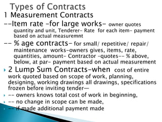 1 Measurement Contracts
--Item rate –for large works- owner quotes
quantity and unit, Tenderer- Rate for each item- payment
based on actual measuremnt
-- % age contracts- for small/ repetitive/ repair/
maintenance works-owners gives, items, rate,
quantities, amount- Contractor –quotes-- % above,
below, at par- payment based on actual measurement
 2 Lump Sum Contracts-when cost of entire
work quoted based on scope of work, planning,
designing, working drawings all drawings, specifications
frozen before inviting tender—
 -- owners knows total cost of work in beginning,
 -- no change in scope can be made,
 -- if made additional payment made
 
