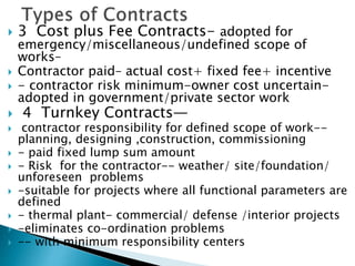  3 Cost plus Fee Contracts- adopted for
emergency/miscellaneous/undefined scope of
works–
 Contractor paid– actual cost+ fixed fee+ incentive
 - contractor risk minimum-owner cost uncertain-
adopted in government/private sector work
 4 Turnkey Contracts—
 contractor responsibility for defined scope of work--
planning, designing ,construction, commissioning
 - paid fixed lump sum amount
 - Risk for the contractor-- weather/ site/foundation/
unforeseen problems
 -suitable for projects where all functional parameters are
defined
 - thermal plant- commercial/ defense /interior projects
 -eliminates co-ordination problems
 -- with minimum responsibility centers
 