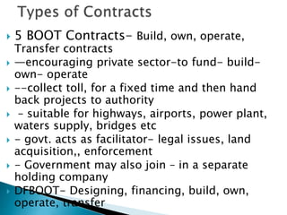  5 BOOT Contracts- Build, own, operate,
Transfer contracts
 —encouraging private sector-to fund- build-
own- operate
 --collect toll, for a fixed time and then hand
back projects to authority
 – suitable for highways, airports, power plant,
waters supply, bridges etc
 - govt. acts as facilitator- legal issues, land
acquisition,, enforcement
 - Government may also join – in a separate
holding company
 DFBOOT- Designing, financing, build, own,
operate, transfer
 