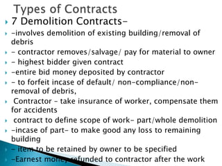  7 Demolition Contracts-
 -involves demolition of existing building/removal of
debris
 - contractor removes/salvage/ pay for material to owner
 - highest bidder given contract
 -entire bid money deposited by contractor
 - to forfeit incase of default/ non-compliance/non-
removal of debris,
 Contractor – take insurance of worker, compensate them
for accidents
 contract to define scope of work- part/whole demolition
 -incase of part- to make good any loss to remaining
building
 - item to be retained by owner to be specified
 -Earnest money refunded to contractor after the work
 