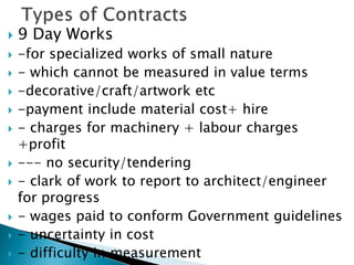  9 Day Works
 -for specialized works of small nature
 - which cannot be measured in value terms
 -decorative/craft/artwork etc
 -payment include material cost+ hire
 - charges for machinery + labour charges
+profit
 --- no security/tendering
 - clark of work to report to architect/engineer
for progress
 - wages paid to conform Government guidelines
 - uncertainty in cost
 - difficulty in measurement
 