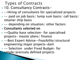  10. Consultancy Contracts-
 --Hiring of consultants for specialized projects
 -- paid on job basis/ lump sum basis/ call basis/
retainer ship basis
 -- depending on situation/ other factors
 Consultants selected on
 --Quality base selection- for specialised
projects- master plans/ finance
 --Best Expert Advise—Feasibility/structural
engineering/major projects-dam
 -- Selection under Fixed Budget– for
simple/precisely defined projects
 
