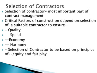  Selection of contractor- most important part of
contract management
 Critical Factors of construction depend on selection
of a suitable contractor to ensure—
 - Quality
 -- Speed
 --Economy
 -- Harmony
 - Selection of Contractor to be based on principles
of--equity and fair play
 