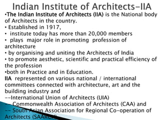 •The Indian Institute of Architects (IIA) is the National body
of Architects in the country.
• Established in 1917,
• institute today has more than 20,000 members
• plays major role in promoting profession of
architecture
• by organising and uniting the Architects of India
• to promote aesthetic, scientific and practical efficiency of
the profession
•both in Practice and in Education.
IIA represented on various national / international
committees connected with architecture, art and the
building industry and
--International Union of Architects (UIA)
-- Commonwealth Association of Architects (CAA) and
-- South Asian Association for Regional Co-operation of
Architects (SAARCH).
 