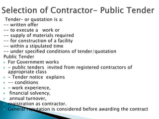 Tender– or quotation is a:
-- written offer
-- to execute a work or
-- supply of materials required
-- for construction of a facility
-- within a stipulated time
-- under specified conditions of tender/quotation
Public Tender
 For Government works
 - public tenders invited from registered contractors of
appropriate class
 - Tender notice explains
 -- conditions
 - work experience,
 financial solvency,
 annual turnover,
 registration as contractor.
 General reputation is considered before awarding the contract
 
