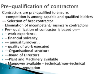 Contractors are pre-qualified to ensure:
--competition is among capable and qualified bidders
-- Selection of best contractor
- Elimination of incompetent/ insincere contractors
 Pre- qualification of contractor is based on—
 - work experience,
 - financial solvency,
 -- annual turnover, .
 - quality of work executed
 --Organisational structure
 --Board of Directors
 --Plant and Machinery available
 - Manpower available - technical/non-technical
 --General reputation
 