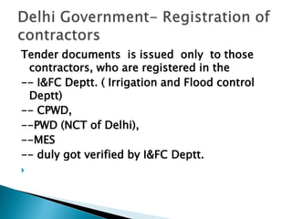 Tender documents is issued only to those
contractors, who are registered in the
-- I&FC Deptt. ( Irrigation and Flood control
Deptt)
-- CPWD,
--PWD (NCT of Delhi),
--MES
-- duly got verified by I&FC Deptt.

 