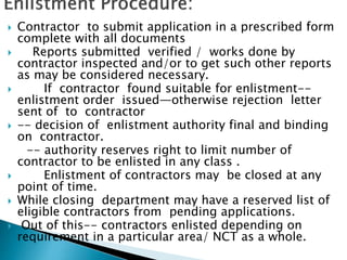  Contractor to submit application in a prescribed form
complete with all documents
 Reports submitted verified / works done by
contractor inspected and/or to get such other reports
as may be considered necessary.
 If contractor found suitable for enlistment--
enlistment order issued—otherwise rejection letter
sent of to contractor
 -- decision of enlistment authority final and binding
on contractor.
-- authority reserves right to limit number of
contractor to be enlisted in any class .
 Enlistment of contractors may be closed at any
point of time.
 While closing department may have a reserved list of
eligible contractors from pending applications.
 Out of this-- contractors enlisted depending on
requirement in a particular area/ NCT as a whole.
 