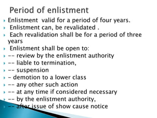  Enlistment valid for a period of four years.
 Enlistment can, be revalidated .
 Each revalidation shall be for a period of three
years
 Enlistment shall be open to:
 -- review by the enlistment authority
 -- liable to termination,
 -- suspension
 - demotion to a lower class
 -- any other such action
 -- at any time if considered necessary
 -- by the enlistment authority,
 -- after issue of show cause notice
 