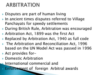  Disputes are part of human living
 In ancient times disputes referred to Village
Panchayats for speedy settlements
 During British Rule, Arbitration was encouraged
 Arbitration Act, 1899 was the first Act
 Replaced by Arbitration Act, 1940 as full code
 The Arbitration and Reconciliation Act, 1996
based on the UN Model Act was passed in 1996
 Act provides for-
 Domestic Arbitration
 International commercial and
 Enforcement of foreign Arbitral awards
 