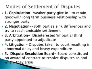  1. Capitulation- weaker party give in -to retain
goodwill/ long term business relationship with
stronger party
 2. Negotiation--Both parties sink differences and
try to reach amicable settlement
 3. Arbitration- Disinterested/impartial third
party appointed to adjudicate
 4. Litigation- Disputes taken to court resulting in
abnormal delay and heavy expenditure
 5. Dispute Resolution Board- Board constituted
on award of contract to resolve disputes as and
when they arise
 