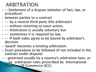  --Settlement of a dispute (whether of fact, law, or
procedure)
 between parties to a contract
 -- by a neutral third party (the arbitrator)
 -- without resorting to court action.
 -- Arbitration is usually voluntary but
 -- sometimes it is required by law.
 -- If both sides agree to be bound by arbitrator's
decision
 'award‘ becomes a binding arbitration.
 Exact procedure to be followed (if not included in the
contract under dispute)
 - governed usually by a country's arbitration laws, or
 --by arbitration rules prescribed by International
Chamber Of Commerce (ICC)
 