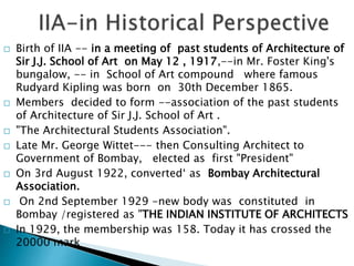  Birth of IIA -- in a meeting of past students of Architecture of
Sir J.J. School of Art on May 12 , 1917,--in Mr. Foster King's
bungalow, -- in School of Art compound where famous
Rudyard Kipling was born on 30th December 1865.
 Members decided to form --association of the past students
of Architecture of Sir J.J. School of Art .
 "The Architectural Students Association".
 Late Mr. George Wittet--- then Consulting Architect to
Government of Bombay, elected as first "President"
 On 3rd August 1922, converted‘ as Bombay Architectural
Association.
 On 2nd September 1929 -new body was constituted in
Bombay /registered as "THE INDIAN INSTITUTE OF ARCHITECTS
 In 1929, the membership was 158. Today it has crossed the
20000 mark
 